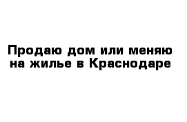 Продаю дом или меняю на жилье в Краснодаре 